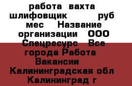 работа. вахта. шлифовщик. 50 000 руб./мес. › Название организации ­ ООО Спецресурс - Все города Работа » Вакансии   . Калининградская обл.,Калининград г.